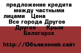 предложение кредита между частными лицами › Цена ­ 5 000 000 - Все города Другое » Другое   . Крым,Белогорск